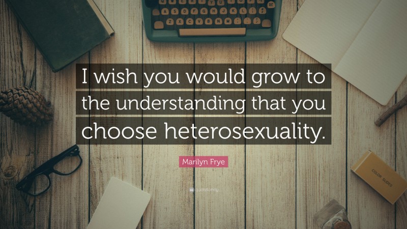 Marilyn Frye Quote: “I wish you would grow to the understanding that you choose heterosexuality.”