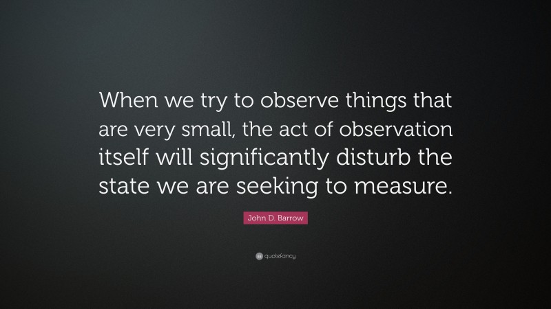John D. Barrow Quote: “When we try to observe things that are very small, the act of observation itself will significantly disturb the state we are seeking to measure.”