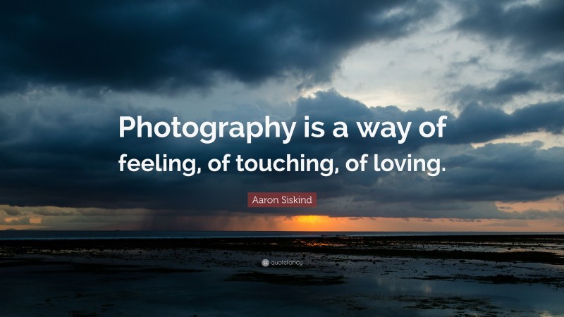 Aaron Siskind Quote: “Photography is a way of feeling, of touching, of loving.”