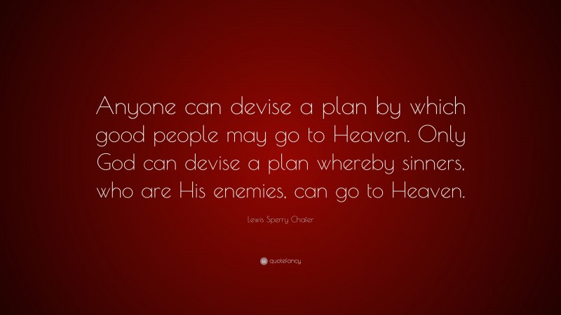 Lewis Sperry Chafer Quote: “Anyone can devise a plan by which good people may go to Heaven. Only God can devise a plan whereby sinners, who are His enemies, can go to Heaven.”