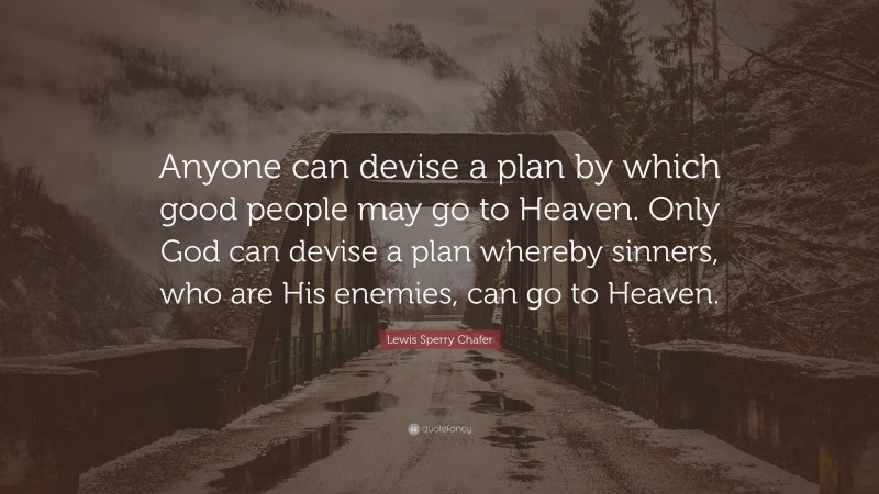 Lewis Sperry Chafer Quote: “Anyone can devise a plan by which good people may go to Heaven. Only God can devise a plan whereby sinners, who are His enemies, can go to Heaven.”