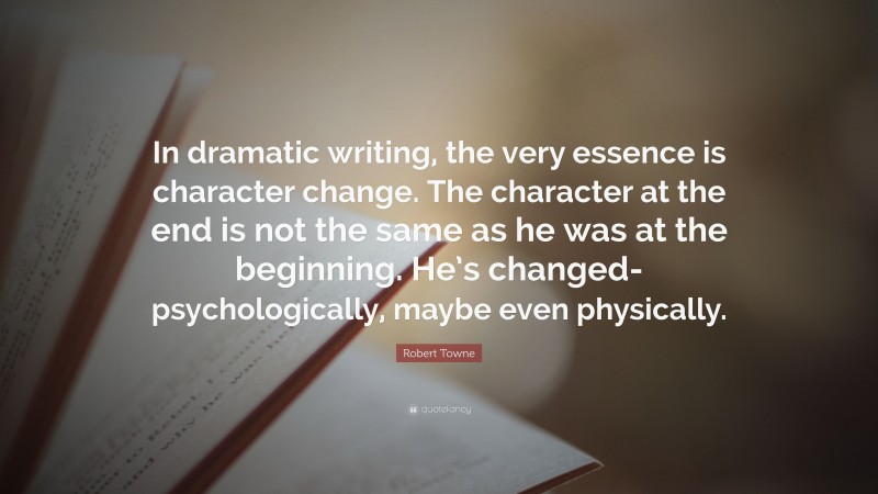 Robert Towne Quote: “In dramatic writing, the very essence is character change. The character at the end is not the same as he was at the beginning. He’s changed-psychologically, maybe even physically.”