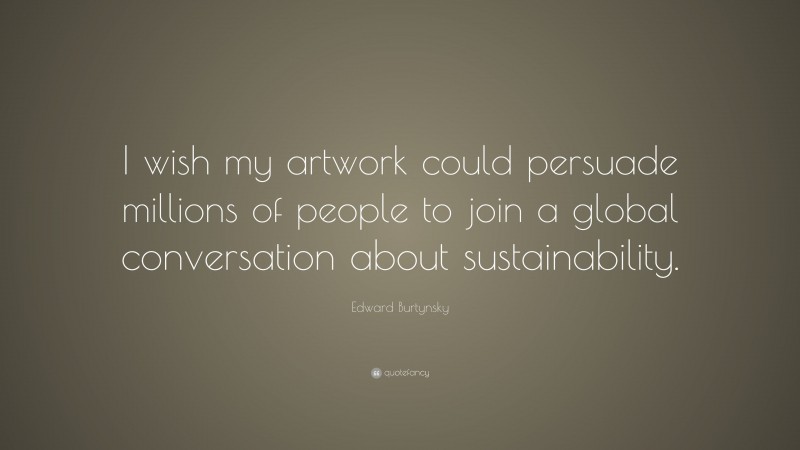 Edward Burtynsky Quote: “I wish my artwork could persuade millions of people to join a global conversation about sustainability.”