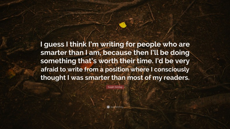 Susan Sontag Quote: “I guess I think I’m writing for people who are smarter than I am, because then I’ll be doing something that’s worth their time. I’d be very afraid to write from a position where I consciously thought I was smarter than most of my readers.”