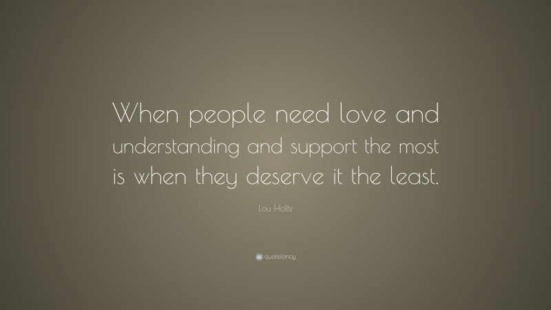 Lou Holtz Quote: “When people need love and understanding and support the most is when they deserve it the least.”