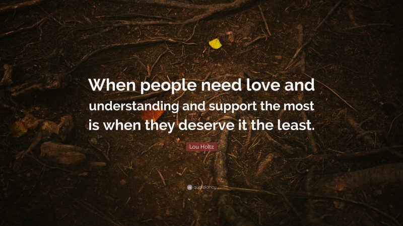 Lou Holtz Quote: “When people need love and understanding and support the most is when they deserve it the least.”