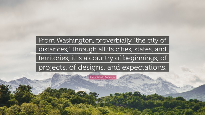 Ralph Waldo Emerson Quote: “From Washington, proverbially “the city of distances,” through all its cities, states, and territories, it is a country of beginnings, of projects, of designs, and expectations.”