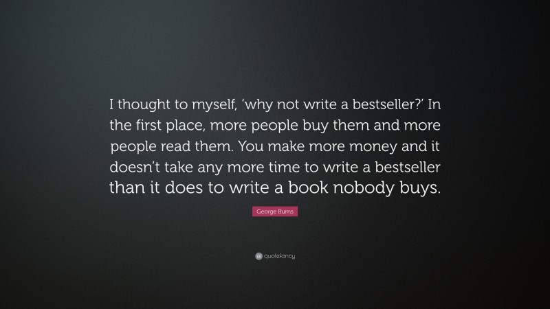 George Burns Quote: “I thought to myself, ‘why not write a bestseller?’ In the first place, more people buy them and more people read them. You make more money and it doesn’t take any more time to write a bestseller than it does to write a book nobody buys.”