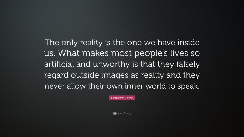 Hermann Hesse Quote: “The only reality is the one we have inside us. What makes most people’s lives so artificial and unworthy is that they falsely regard outside images as reality and they never allow their own inner world to speak.”
