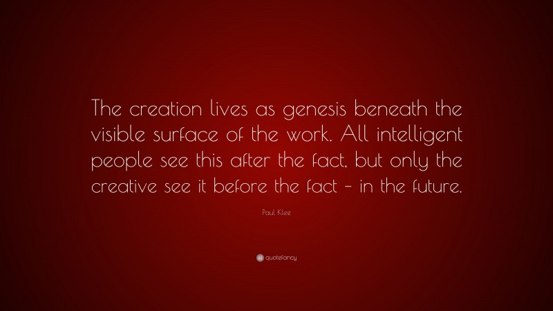 Paul Klee Quote: “The creation lives as genesis beneath the visible surface of the work. All intelligent people see this after the fact, but only the creative see it before the fact – in the future.”