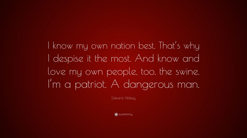 Edward Abbey Quote: “I know my own nation best. That’s why I despise it the most. And know and love my own people, too, the swine. I’m a patriot. A dangerous man.”