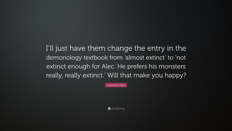 Cassandra Clare Quote: “I’ll just have them change the entry in the demonology textbook from ‘almost extinct’ to ‘not extinct enough for Alec. He prefers his monsters really, really extinct.’ Will that make you happy?”