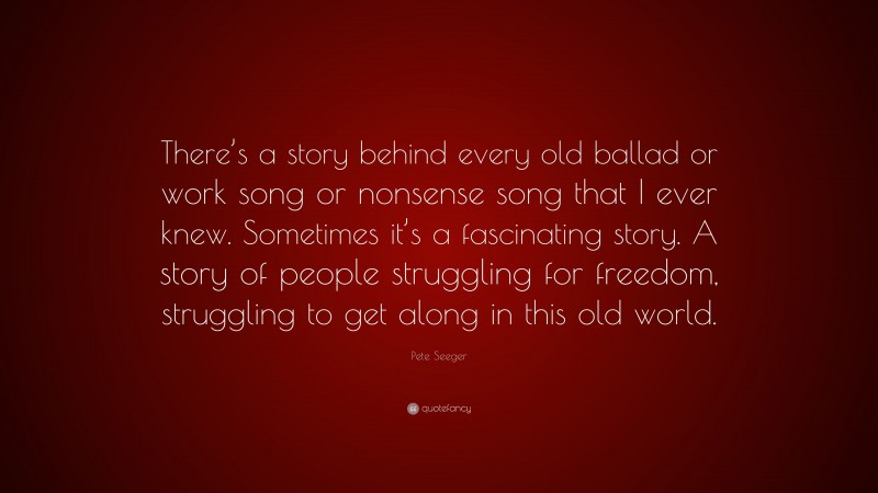 Pete Seeger Quote: “There’s a story behind every old ballad or work song or nonsense song that I ever knew. Sometimes it’s a fascinating story. A story of people struggling for freedom, struggling to get along in this old world.”
