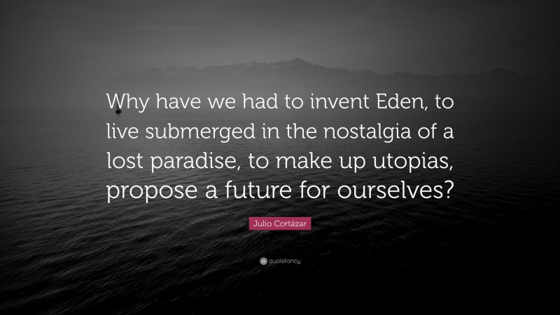 Julio Cortázar Quote: “Why have we had to invent Eden, to live submerged in the nostalgia of a lost paradise, to make up utopias, propose a future for ourselves?”