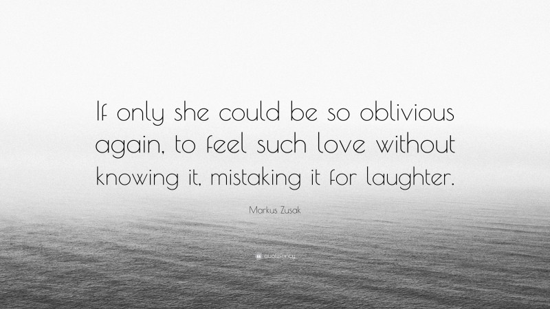 Markus Zusak Quote: “If only she could be so oblivious again, to feel such love without knowing it, mistaking it for laughter.”