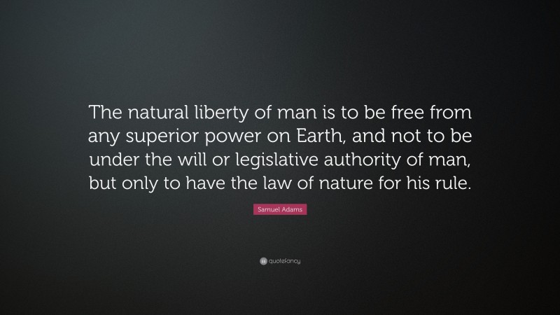Samuel Adams Quote: “The natural liberty of man is to be free from any superior power on Earth, and not to be under the will or legislative authority of man, but only to have the law of nature for his rule.”