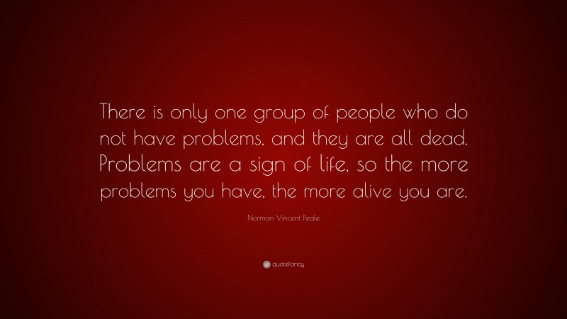 Norman Vincent Peale Quote: “There is only one group of people who do not have problems, and they are all dead. Problems are a sign of life, so the more problems you have, the more alive you are.”