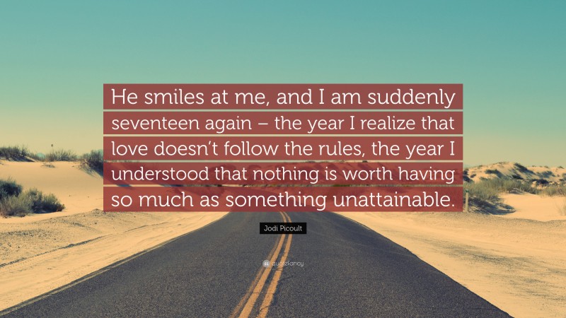 Jodi Picoult Quote: “He smiles at me, and I am suddenly seventeen again – the year I realize that love doesn’t follow the rules, the year I understood that nothing is worth having so much as something unattainable.”
