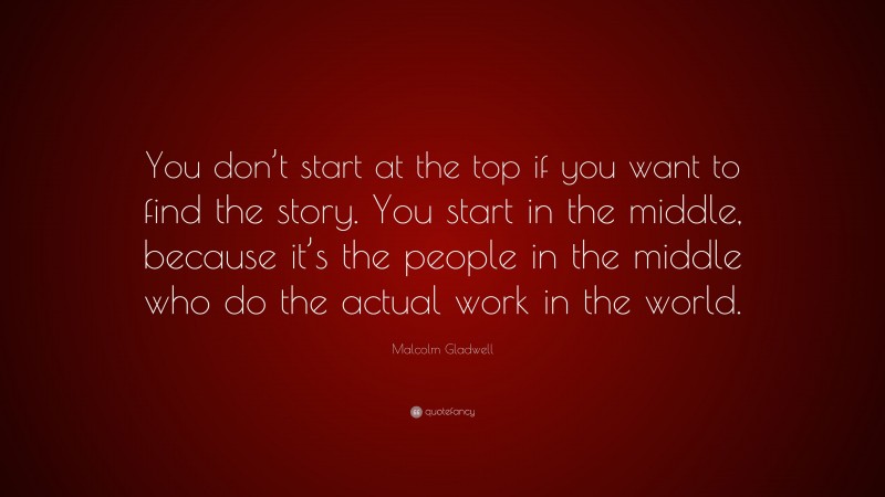 Malcolm Gladwell Quote: “You don’t start at the top if you want to find the story. You start in the middle, because it’s the people in the middle who do the actual work in the world.”