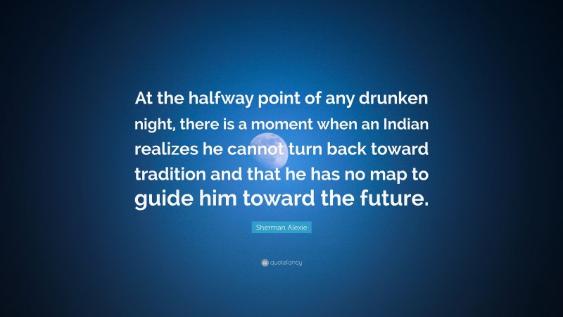 Sherman Alexie Quote: “At the halfway point of any drunken night, there is a moment when an Indian realizes he cannot turn back toward tradition and that he has no map to guide him toward the future.”