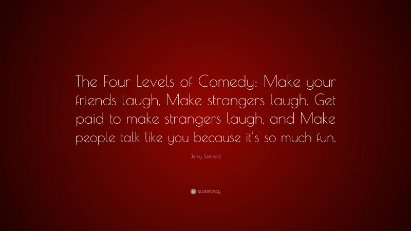 Jerry Seinfeld Quote: “The Four Levels of Comedy: Make your friends laugh, Make strangers laugh, Get paid to make strangers laugh, and Make people talk like you because it’s so much fun.”