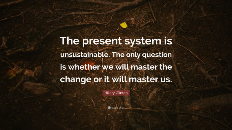 Hillary Clinton Quote: “The present system is unsustainable. The only question is whether we will master the change or it will master us.”