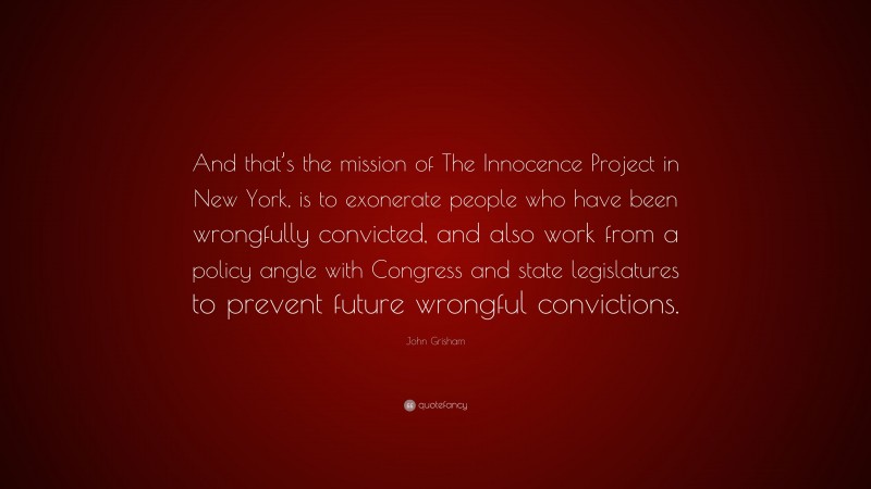 John Grisham Quote: “And that’s the mission of The Innocence Project in New York, is to exonerate people who have been wrongfully convicted, and also work from a policy angle with Congress and state legislatures to prevent future wrongful convictions.”