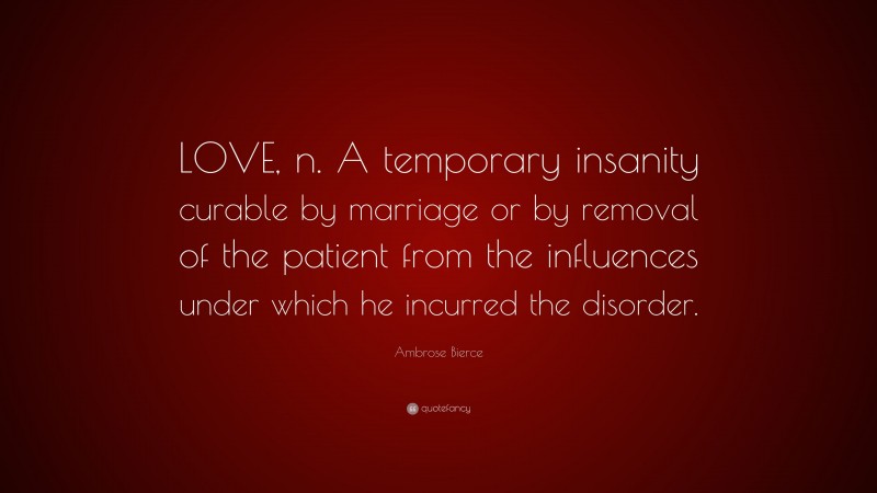 Ambrose Bierce Quote: “LOVE, n. A temporary insanity curable by marriage or by removal of the patient from the influences under which he incurred the disorder.”