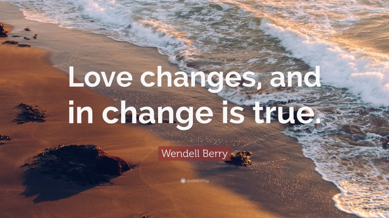 Wendell Berry Quote: “Love changes, and in change is true.”