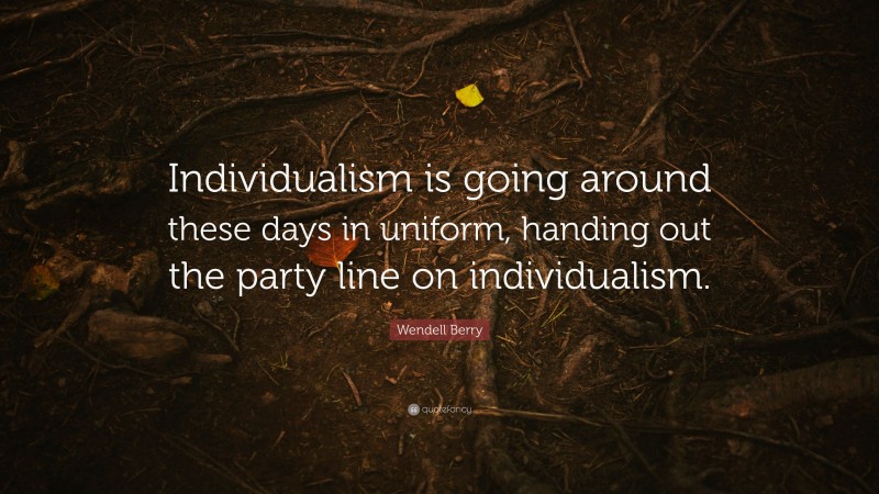 Wendell Berry Quote: “Individualism is going around these days in uniform, handing out the party line on individualism.”