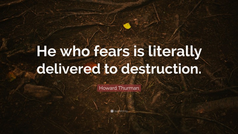 Howard Thurman Quote: “He who fears is literally delivered to destruction.”