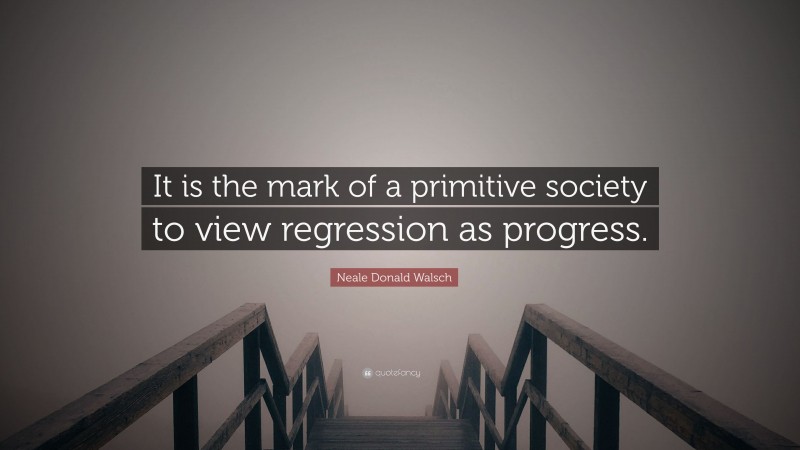 Neale Donald Walsch Quote: “It is the mark of a primitive society to view regression as progress.”