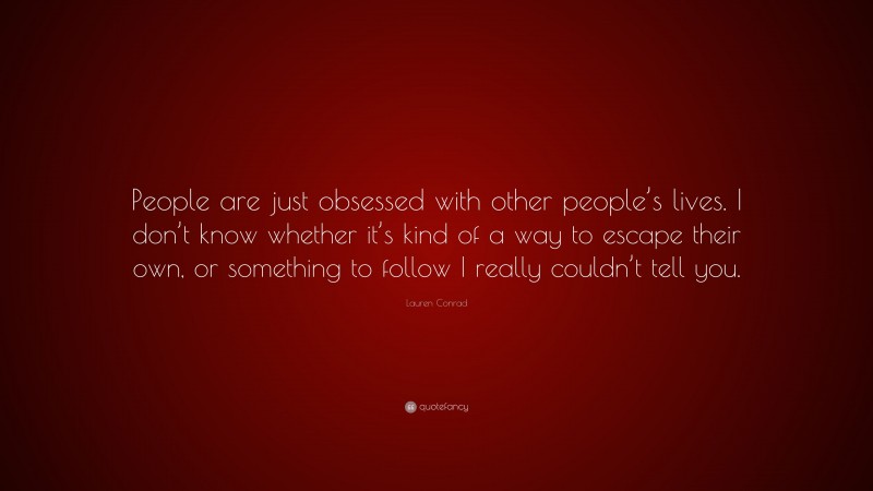 Lauren Conrad Quote: “People are just obsessed with other people’s lives. I don’t know whether it’s kind of a way to escape their own, or something to follow I really couldn’t tell you.”