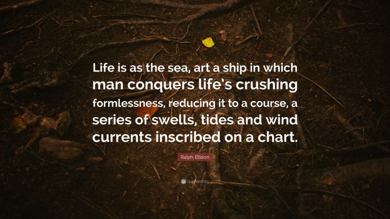 Ralph Ellison Quote: “Life is as the sea, art a ship in which man conquers life’s crushing formlessness, reducing it to a course, a series of swells, tides and wind currents inscribed on a chart.”