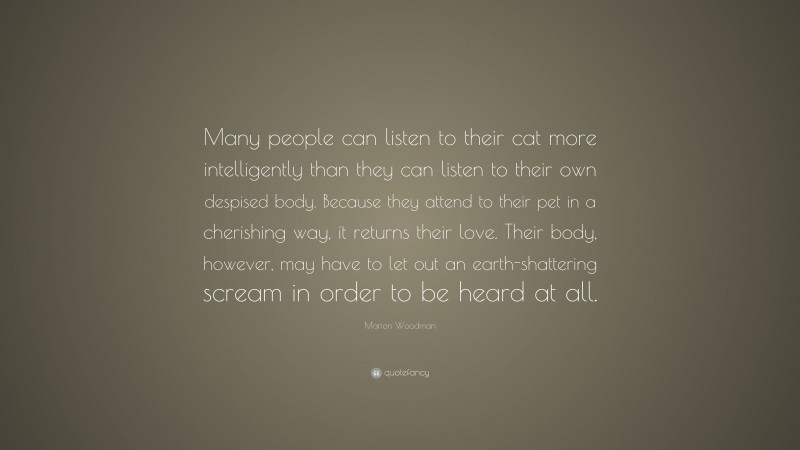 Marion Woodman Quote: “Many people can listen to their cat more intelligently than they can listen to their own despised body. Because they attend to their pet in a cherishing way, it returns their love. Their body, however, may have to let out an earth-shattering scream in order to be heard at all.”
