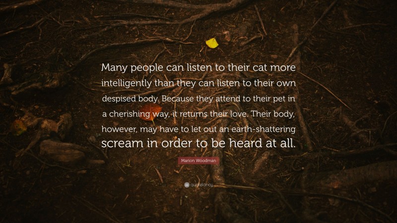 Marion Woodman Quote: “Many people can listen to their cat more intelligently than they can listen to their own despised body. Because they attend to their pet in a cherishing way, it returns their love. Their body, however, may have to let out an earth-shattering scream in order to be heard at all.”