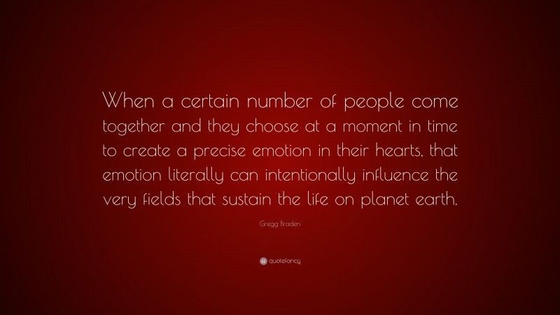 Gregg Braden Quote: “When a certain number of people come together and they choose at a moment in time to create a precise emotion in their hearts, that emotion literally can intentionally influence the very fields that sustain the life on planet earth.”