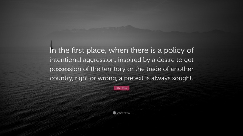 Elihu Root Quote: “In the first place, when there is a policy of intentional aggression, inspired by a desire to get possession of the territory or the trade of another country, right or wrong, a pretext is always sought.”
