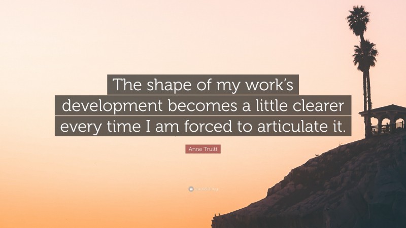 Anne Truitt Quote: “The shape of my work’s development becomes a little clearer every time I am forced to articulate it.”