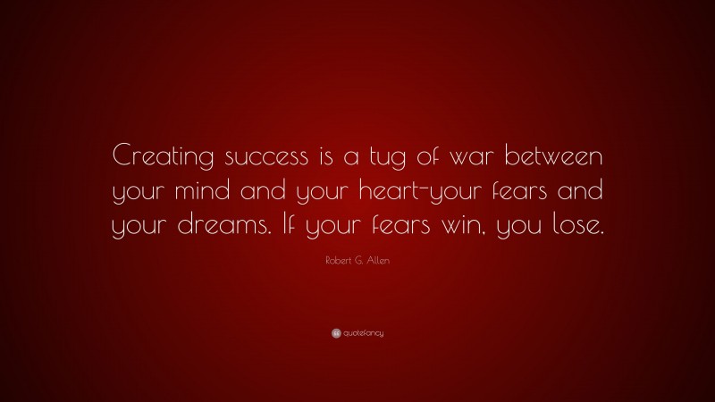 Robert G. Allen Quote: “Creating success is a tug of war between your mind and your heart-your fears and your dreams. If your fears win, you lose.”
