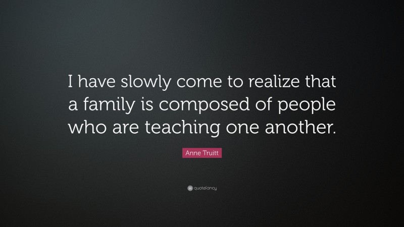 Anne Truitt Quote: “I have slowly come to realize that a family is composed of people who are teaching one another.”