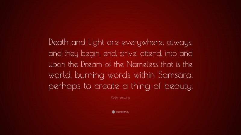 Roger Zelazny Quote: “Death and Light are everywhere, always, and they begin, end, strive, attend, into and upon the Dream of the Nameless that is the world, burning words within Samsara, perhaps to create a thing of beauty.”