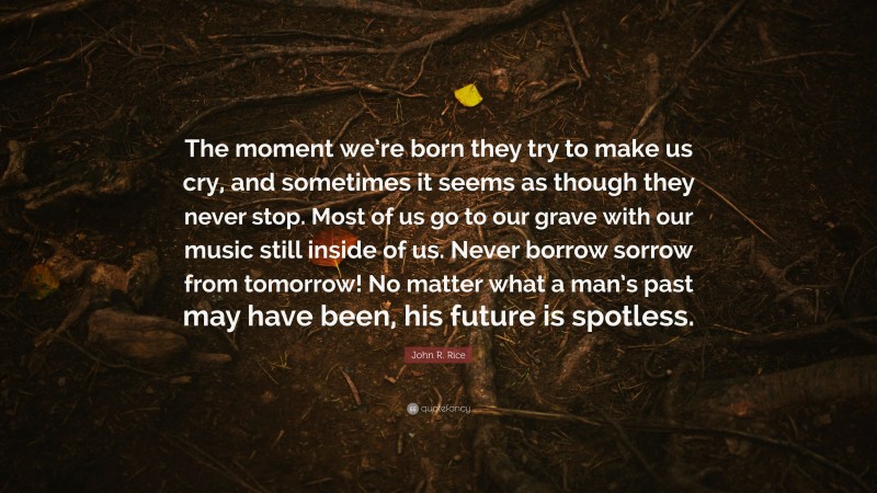 John R. Rice Quote: “The moment we’re born they try to make us cry, and sometimes it seems as though they never stop. Most of us go to our grave with our music still inside of us. Never borrow sorrow from tomorrow! No matter what a man’s past may have been, his future is spotless.”