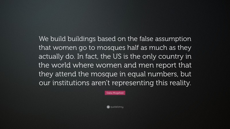 Dalia Mogahed Quote: “We build buildings based on the false assumption that women go to mosques half as much as they actually do. In fact, the US is the only country in the world where women and men report that they attend the mosque in equal numbers, but our institutions aren’t representing this reality.”