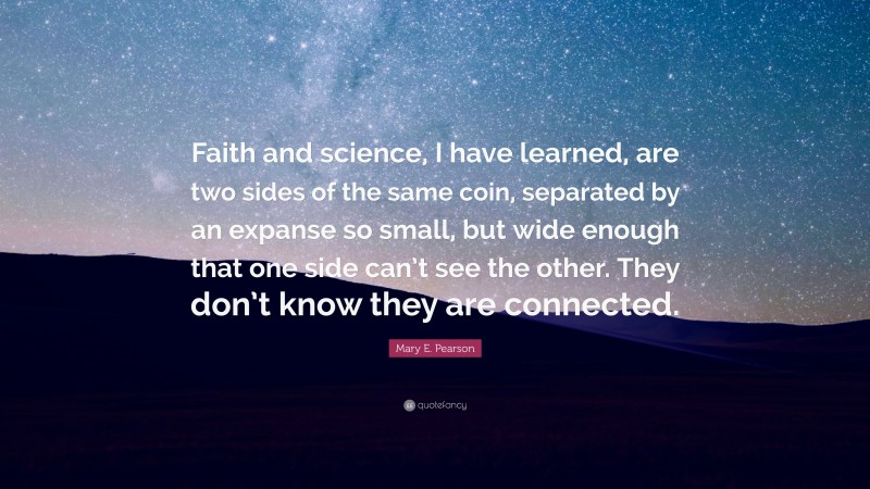 Mary E. Pearson Quote: “Faith and science, I have learned, are two sides of the same coin, separated by an expanse so small, but wide enough that one side can’t see the other. They don’t know they are connected.”