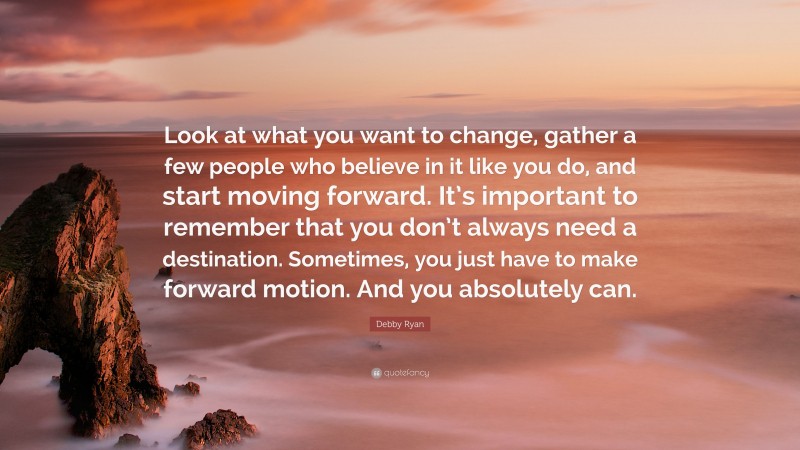 Debby Ryan Quote: “Look at what you want to change, gather a few people who believe in it like you do, and start moving forward. It’s important to remember that you don’t always need a destination. Sometimes, you just have to make forward motion. And you absolutely can.”