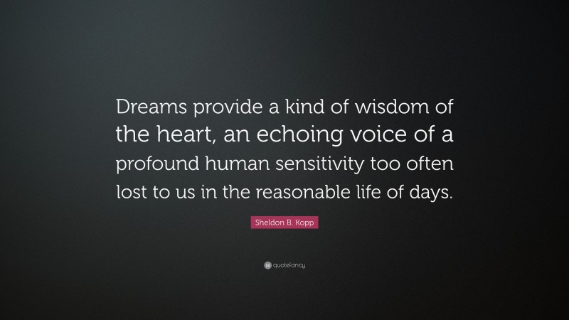 Sheldon B. Kopp Quote: “Dreams provide a kind of wisdom of the heart, an echoing voice of a profound human sensitivity too often lost to us in the reasonable life of days.”