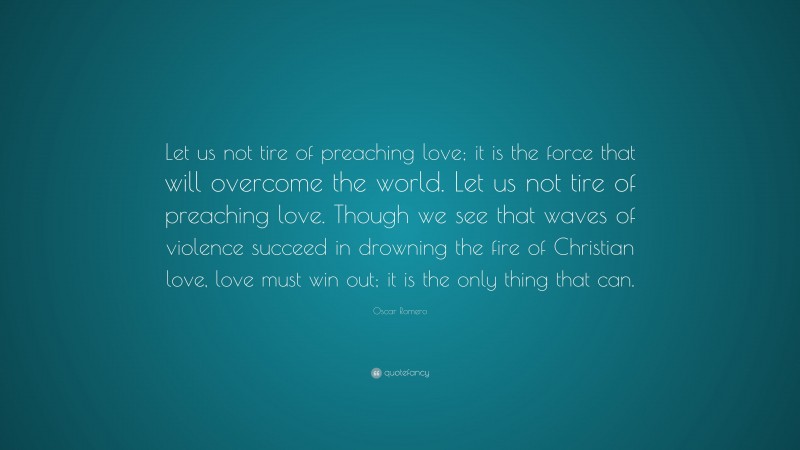 Oscar Romero Quote: “Let us not tire of preaching love; it is the force that will overcome the world. Let us not tire of preaching love. Though we see that waves of violence succeed in drowning the fire of Christian love, love must win out; it is the only thing that can.”