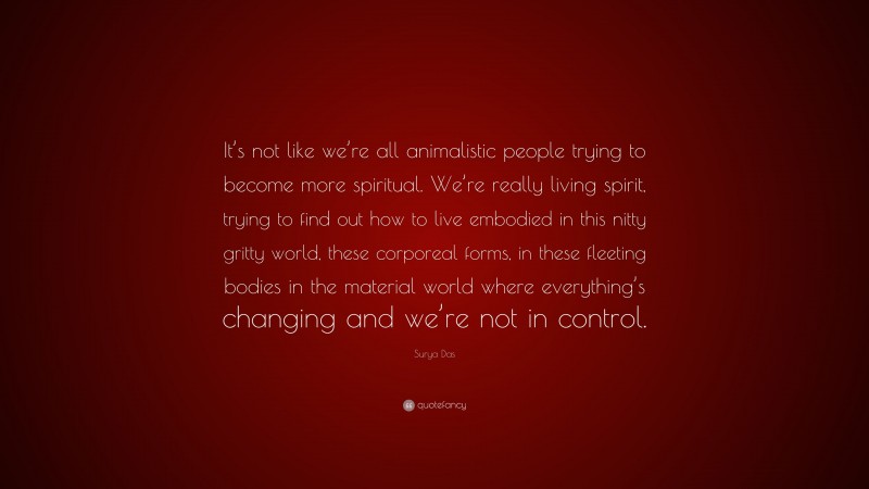 Surya Das Quote: “It’s not like we’re all animalistic people trying to become more spiritual. We’re really living spirit, trying to find out how to live embodied in this nitty gritty world, these corporeal forms, in these fleeting bodies in the material world where everything’s changing and we’re not in control.”