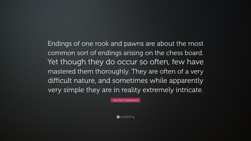 José Raul Capablanca Quote: “Endings of one rook and pawns are about the most common sort of endings arising on the chess board. Yet though they do occur so often, few have mastered them thoroughly. They are often of a very difficult nature, and sometimes while apparently very simple they are in reality extremely intricate.”